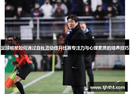 足球明星如何通过自我激励提升比赛专注力与心理素质的培养技巧